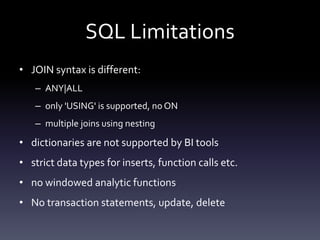 SQL Limitations
• JOIN syntax is different:
– ANY|ALL
– only 'USING' is supported, no ON
– multiple joins using nesting
• dictionaries are not supported by BI tools
• strict data types for inserts, function calls etc.
• no windowed analytic functions
• No transaction statements, update, delete
 