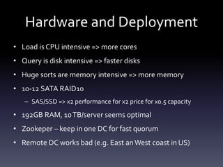 Hardware and Deployment
• Load is CPU intensive => more cores
• Query is disk intensive => faster disks
• Huge sorts are memory intensive => more memory
• 10-12 SATA RAID10
– SAS/SSD => x2 performance for x2 price for x0.5 capacity
• 192GB RAM, 10TB/server seems optimal
• Zookeper – keep in one DC for fast quorum
• Remote DC works bad (e.g. East anWest coast in US)
 