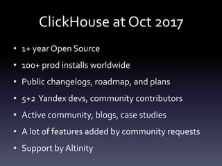 ClickHouse at Oct 2017
• 1+ year Open Source
• 100+ prod installs worldwide
• Public changelogs, roadmap, and plans
• 5+2 Yandex devs, community contributors
• Active community, blogs, case studies
• A lot of features added by community requests
• Support by Altinity
 