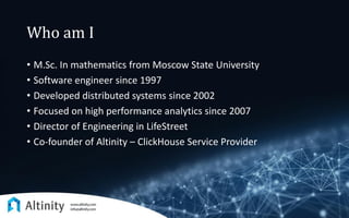 Who am I
• M.Sc. In mathematics from Moscow State University
• Software engineer since 1997
• Developed distributed systems since 2002
• Focused on high performance analytics since 2007
• Director of Engineering in LifeStreet
• Co-founder of Altinity – ClickHouse Service Provider
 