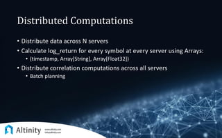 Distributed Computations
• Distribute data across N servers
• Calculate log_return for every symbol at every server using Arrays:
• (timestamp, Array[String], Array[Float32])
• Distribute correlation computations across all servers
• Batch planning
 