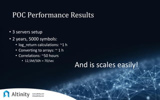 POC Performance Results
• 3 servers setup
• 2 years, 5000 symbols:
• log_return calculations: ~1 h
• Converting to arrays: ~ 1 h
• Correlations: ~50 hours
• 12,5M/50h = 70/sec
And is scales easily!
 