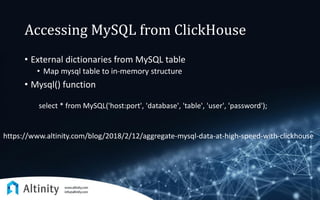 Accessing MySQL from ClickHouse
• External dictionaries from MySQL table
• Map mysql table to in-memory structure
• Mysql() function
select * from MySQL('host:port', 'database', 'table', 'user', 'password');
https://www.altinity.com/blog/2018/2/12/aggregate-mysql-data-at-high-speed-with-clickhouse
 
