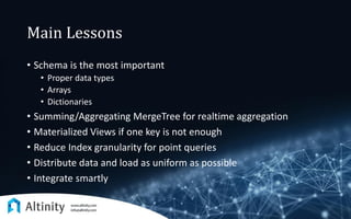 Main Lessons
• Schema is the most important
• Proper data types
• Arrays
• Dictionaries
• Summing/Aggregating MergeTree for realtime aggregation
• Materialized Views if one key is not enough
• Reduce Index granularity for point queries
• Distribute data and load as uniform as possible
• Integrate smartly
 