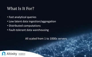 What Is It For?
• Fast analytical queries
• Low latent data ingestion/aggregation
• Distributed computations
• Fault-tolerant data warehousing
All scaled from 1 to 1000s servers
 