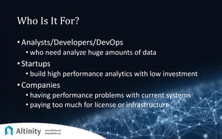 Who Is It For?
• Analysts/Developers/DevOps
• who need analyze huge amounts of data
• Startups
• build high performance analytics with low investment
• Companies
• having performance problems with current systems
• paying too much for license or infrastructure
 