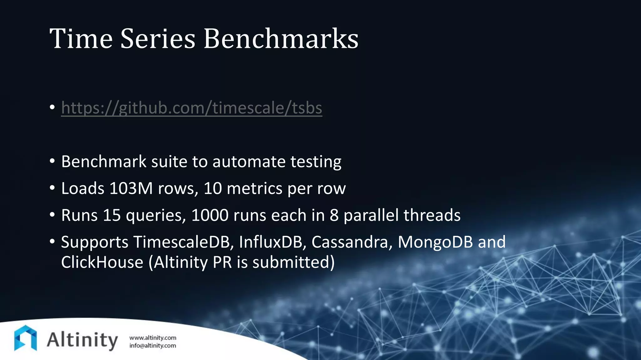 Time Series Benchmarks
• https://github.com/timescale/tsbs
• Benchmark suite to automate testing
• Loads 103M rows, 10 metrics per row
• Runs 15 queries, 1000 runs each in 8 parallel threads
• Supports TimescaleDB, InfluxDB, Cassandra, MongoDB and
ClickHouse (Altinity PR is submitted)
 