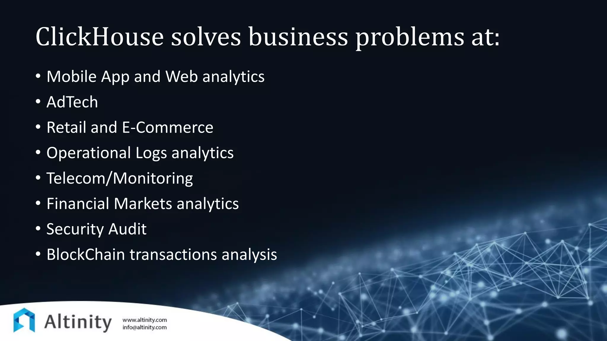 ClickHouse solves business problems at:
• Mobile App and Web analytics
• AdTech
• Retail and E-Commerce
• Operational Logs analytics
• Telecom/Monitoring
• Financial Markets analytics
• Security Audit
• BlockChain transactions analysis
 