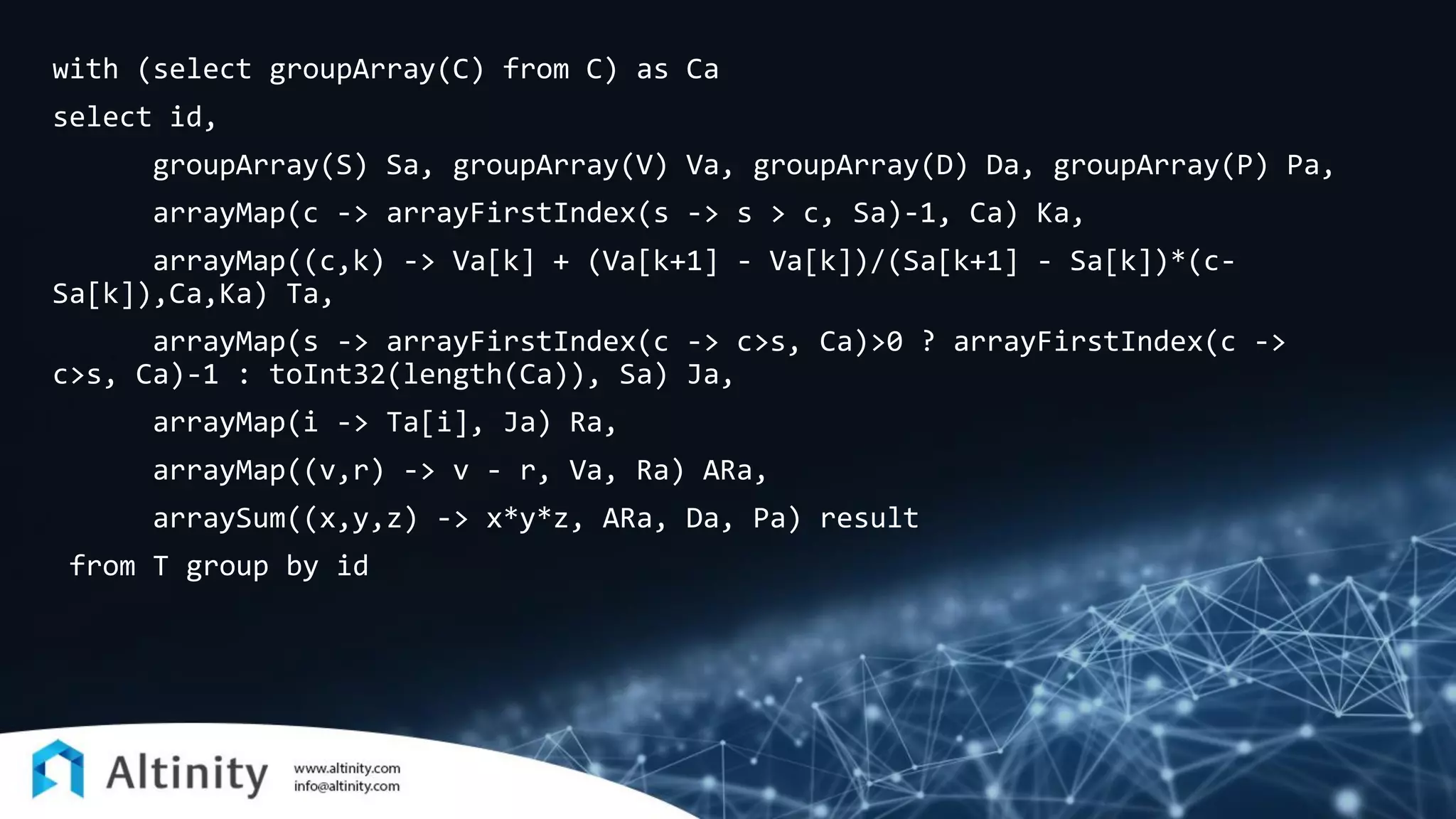 with (select groupArray(C) from C) as Ca
select id,
groupArray(S) Sa, groupArray(V) Va, groupArray(D) Da, groupArray(P) Pa,
arrayMap(c -> arrayFirstIndex(s -> s > c, Sa)-1, Ca) Ka,
arrayMap((c,k) -> Va[k] + (Va[k+1] - Va[k])/(Sa[k+1] - Sa[k])*(c-
Sa[k]),Ca,Ka) Ta,
arrayMap(s -> arrayFirstIndex(c -> c>s, Ca)>0 ? arrayFirstIndex(c ->
c>s, Ca)-1 : toInt32(length(Ca)), Sa) Ja,
arrayMap(i -> Ta[i], Ja) Ra,
arrayMap((v,r) -> v - r, Va, Ra) ARa,
arraySum((x,y,z) -> x*y*z, ARa, Da, Pa) result
from T group by id
 