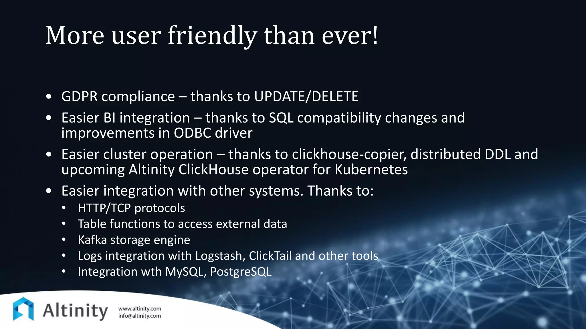 More user friendly than ever!
• GDPR compliance – thanks to UPDATE/DELETE
• Easier BI integration – thanks to SQL compatibility changes and
improvements in ODBC driver
• Easier cluster operation – thanks to clickhouse-copier, distributed DDL and
upcoming Altinity ClickHouse operator for Kubernetes
• Easier integration with other systems. Thanks to:
• HTTP/TCP protocols
• Table functions to access external data
• Kafka storage engine
• Logs integration with Logstash, ClickTail and other tools
• Integration wth MySQL, PostgreSQL
 