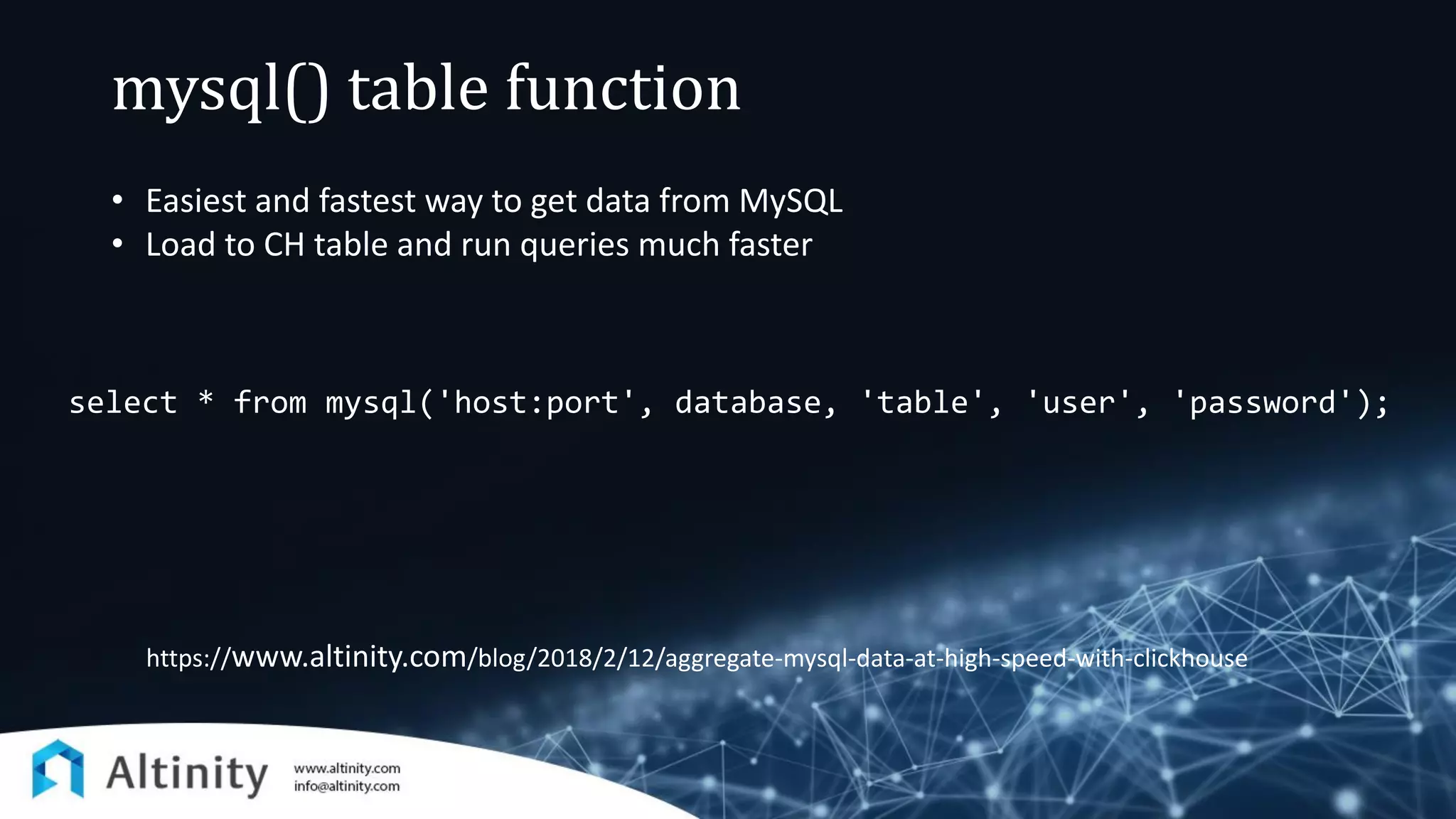 mysql() table function
select * from mysql('host:port', database, 'table', 'user', 'password');
https://www.altinity.com/blog/2018/2/12/aggregate-mysql-data-at-high-speed-with-clickhouse
• Easiest and fastest way to get data from MySQL
• Load to CH table and run queries much faster
 