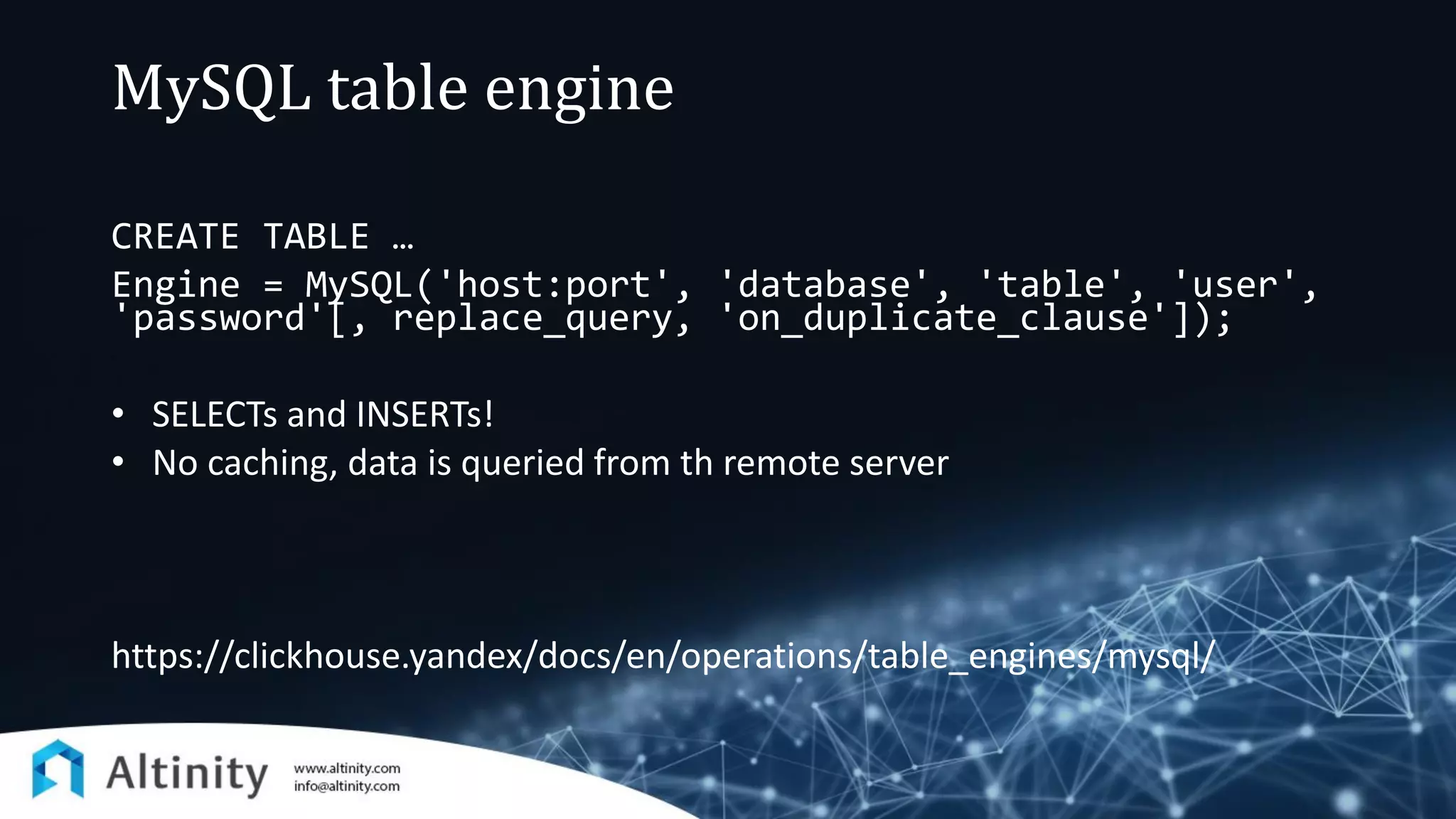 MySQL table engine
CREATE TABLE …
Engine = MySQL('host:port', 'database', 'table', 'user',
'password'[, replace_query, 'on_duplicate_clause']);
• SELECTs and INSERTs!
• No caching, data is queried from th remote server
https://clickhouse.yandex/docs/en/operations/table_engines/mysql/
 