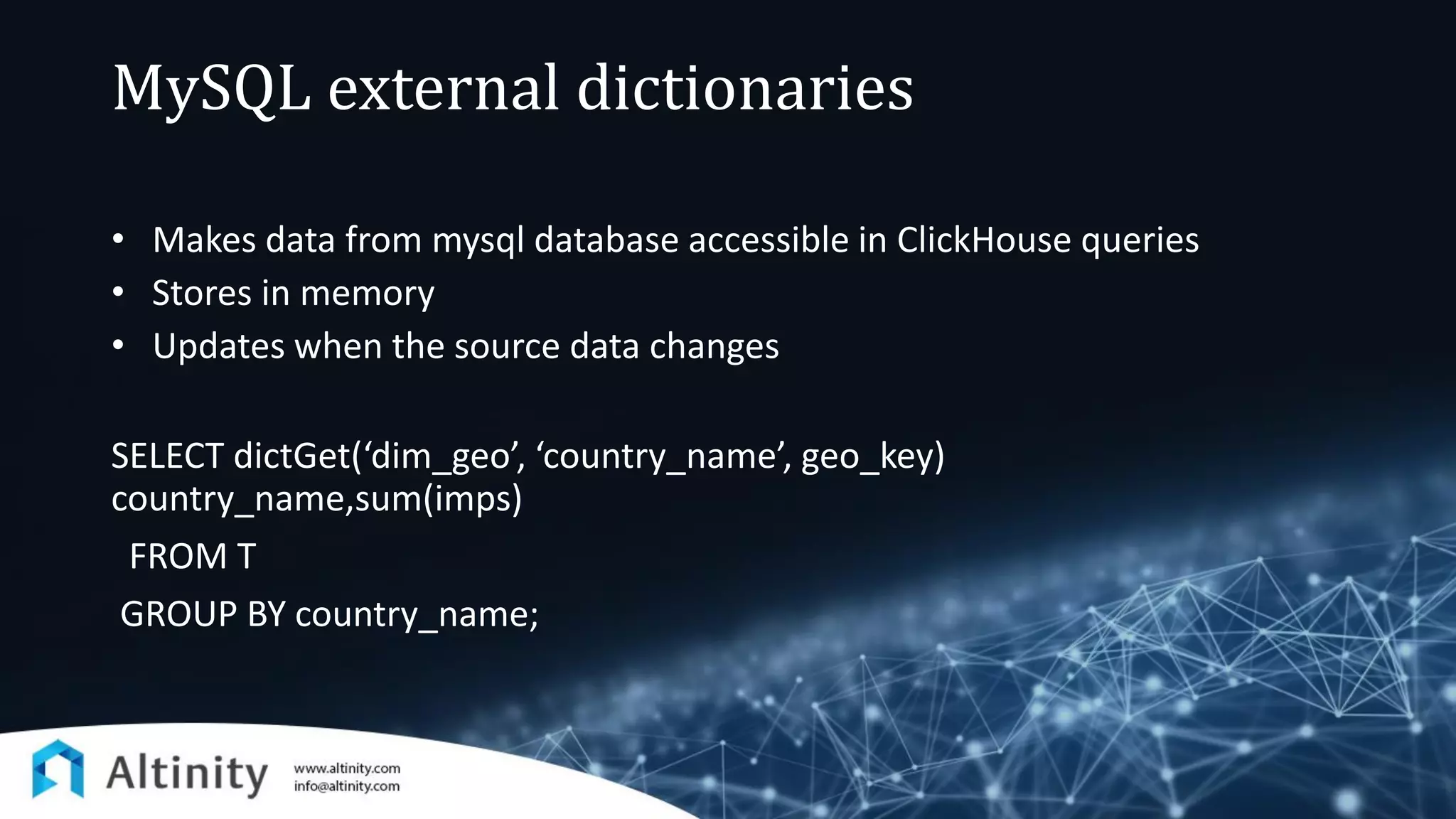 MySQL external dictionaries
• Makes data from mysql database accessible in ClickHouse queries
• Stores in memory
• Updates when the source data changes
SELECT dictGet(‘dim_geo’, ‘country_name’, geo_key)
country_name,sum(imps)
FROM T
GROUP BY country_name;
 