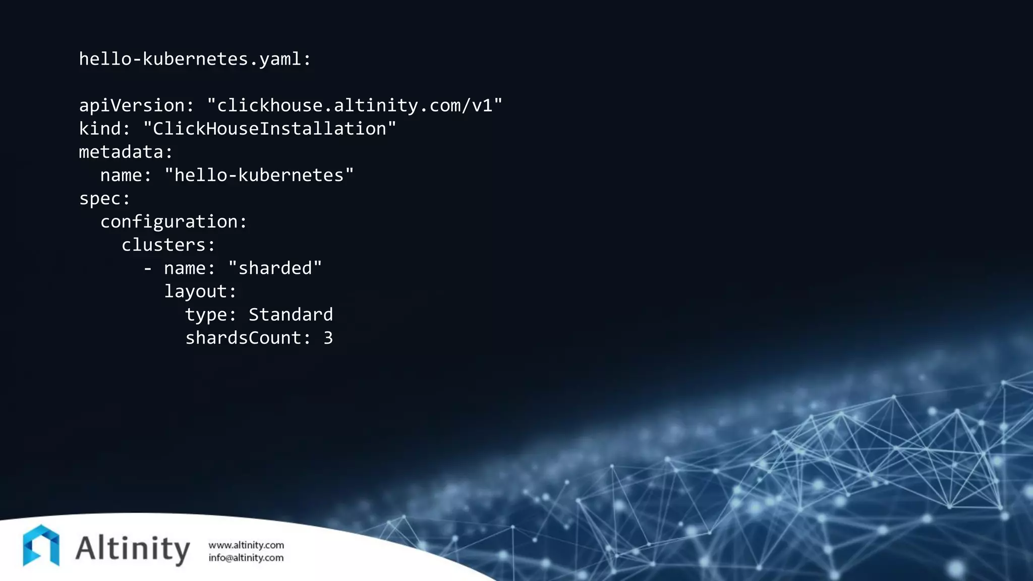 hello-kubernetes.yaml:
apiVersion: "clickhouse.altinity.com/v1"
kind: "ClickHouseInstallation"
metadata:
name: "hello-kubernetes"
spec:
configuration:
clusters:
- name: "sharded"
layout:
type: Standard
shardsCount: 3
 