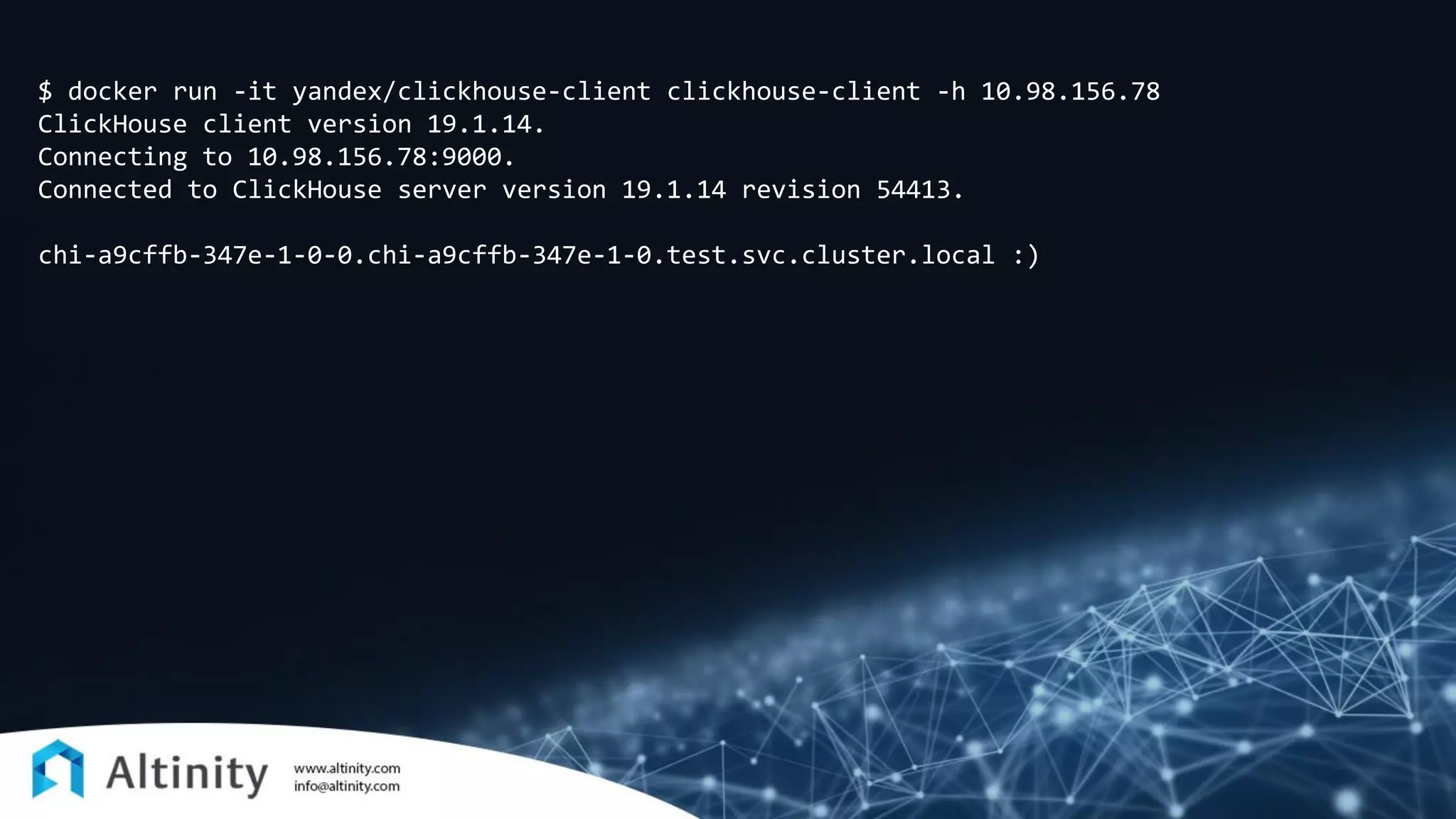 $ docker run -it yandex/clickhouse-client clickhouse-client -h 10.98.156.78
ClickHouse client version 19.1.14.
Connecting to 10.98.156.78:9000.
Connected to ClickHouse server version 19.1.14 revision 54413.
chi-a9cffb-347e-1-0-0.chi-a9cffb-347e-1-0.test.svc.cluster.local :)
 