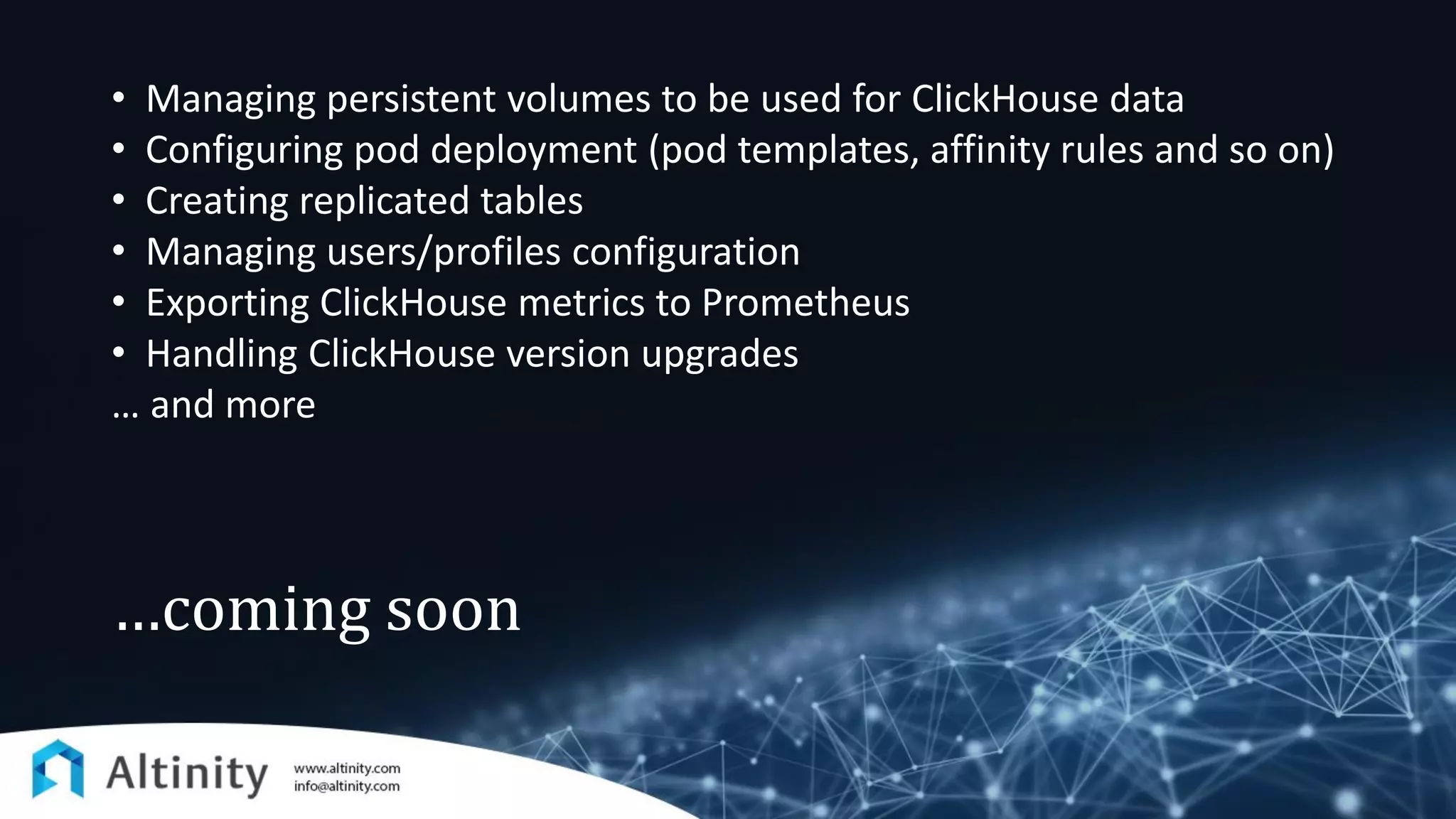 …coming soon
• Managing persistent volumes to be used for ClickHouse data
• Configuring pod deployment (pod templates, affinity rules and so on)
• Creating replicated tables
• Managing users/profiles configuration
• Exporting ClickHouse metrics to Prometheus
• Handling ClickHouse version upgrades
… and more
 