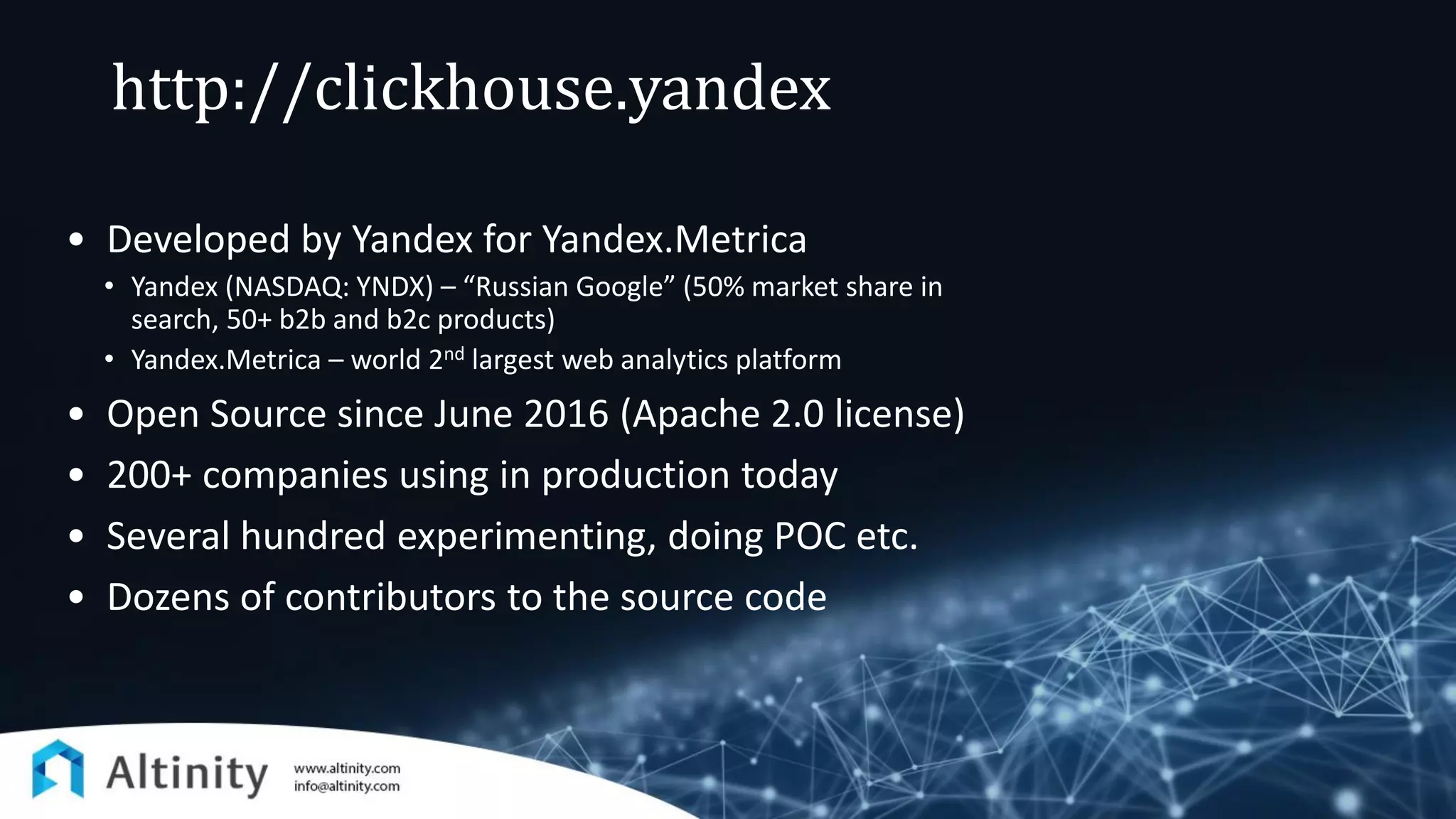http://clickhouse.yandex
• Developed by Yandex for Yandex.Metrica
• Yandex (NASDAQ: YNDX) – “Russian Google” (50% market share in
search, 50+ b2b and b2c products)
• Yandex.Metrica – world 2nd largest web analytics platform
• Open Source since June 2016 (Apache 2.0 license)
• 200+ companies using in production today
• Several hundred experimenting, doing POC etc.
• Dozens of contributors to the source code
 