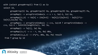 with (select groupArray(C) from C) as Ca
select id,
groupArray(S) Sa, groupArray(V) Va, groupArray(D) Da, groupArray(P) Pa,
arrayMap(c -> arrayFirstIndex(s -> s > c, Sa)-1, Ca) Ka,
arrayMap((c,k) -> Va[k] + (Va[k+1] - Va[k])/(Sa[k+1] - Sa[k])*(c-
Sa[k]),Ca,Ka) Ta,
arrayMap(s -> arrayFirstIndex(c -> c>s, Ca)>0 ? arrayFirstIndex(c ->
c>s, Ca)-1 : toInt32(length(Ca)), Sa) Ja,
arrayMap(i -> Ta[i], Ja) Ra,
arrayMap((v,r) -> v - r, Va, Ra) ARa,
arraySum((x,y,z) -> x*y*z, ARa, Da, Pa) result
from T group by id
 