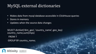 MySQL external dictionaries
• Makes data from mysql database accessible in ClickHouse queries
• Stores in memory
• Updates when the source data changes
SELECT dictGet(‘dim_geo’, ‘country_name’, geo_key)
country_name,sum(imps)
FROM T
GROUP BY country_name;
 
