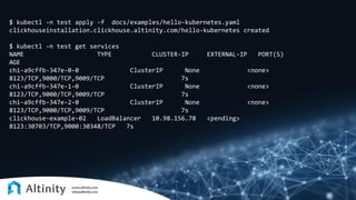 $ kubectl -n test apply -f docs/examples/hello-kubernetes.yaml
clickhouseinstallation.clickhouse.altinity.com/hello-kubernetes created
$ kubectl -n test get services
NAME TYPE CLUSTER-IP EXTERNAL-IP PORT(S)
AGE
chi-a9cffb-347e-0-0 ClusterIP None <none>
8123/TCP,9000/TCP,9009/TCP 7s
chi-a9cffb-347e-1-0 ClusterIP None <none>
8123/TCP,9000/TCP,9009/TCP 7s
chi-a9cffb-347e-2-0 ClusterIP None <none>
8123/TCP,9000/TCP,9009/TCP 7s
clickhouse-example-02 LoadBalancer 10.98.156.78 <pending>
8123:30703/TCP,9000:30348/TCP 7s
 