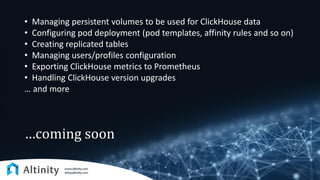 …coming soon
• Managing persistent volumes to be used for ClickHouse data
• Configuring pod deployment (pod templates, affinity rules and so on)
• Creating replicated tables
• Managing users/profiles configuration
• Exporting ClickHouse metrics to Prometheus
• Handling ClickHouse version upgrades
… and more
 