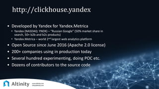 http://clickhouse.yandex
• Developed by Yandex for Yandex.Metrica
• Yandex (NASDAQ: YNDX) – “Russian Google” (50% market share in
search, 50+ b2b and b2c products)
• Yandex.Metrica – world 2nd largest web analytics platform
• Open Source since June 2016 (Apache 2.0 license)
• 200+ companies using in production today
• Several hundred experimenting, doing POC etc.
• Dozens of contributors to the source code
 