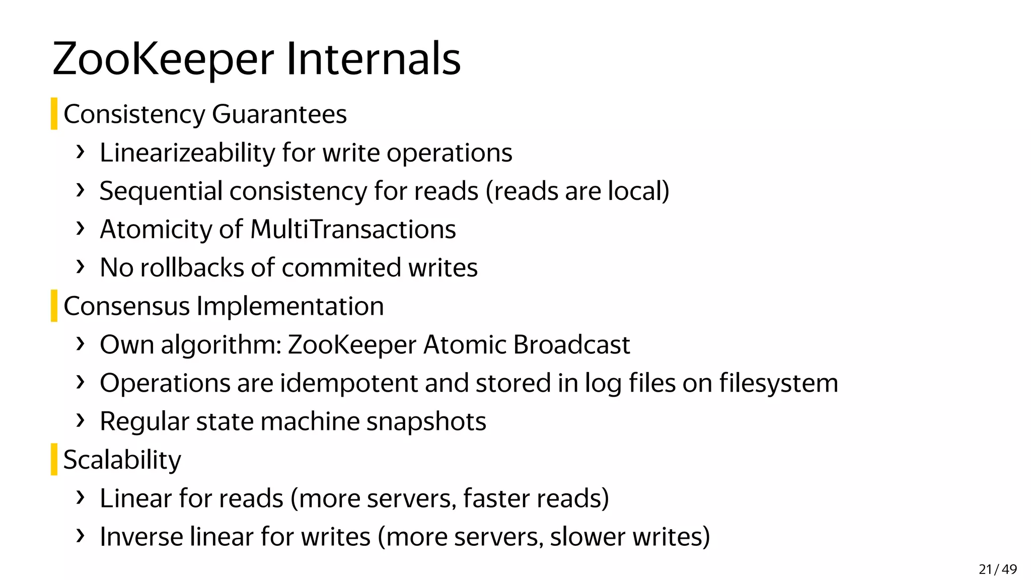 ZooKeeper Internals
Consistency Guarantees
› Linearizeability for write operations
› Sequential consistency for reads (reads are local)
› Atomicity of MultiTransactions
› No rollbacks of commited writes
Consensus Implementation
› Own algorithm: ZooKeeper Atomic Broadcast
› Operations are idempotent and stored in log files on filesystem
› Regular state machine snapshots
Scalability
› Linear for reads (more servers, faster reads)
› Inverse linear for writes (more servers, slower writes)
21 / 49
 