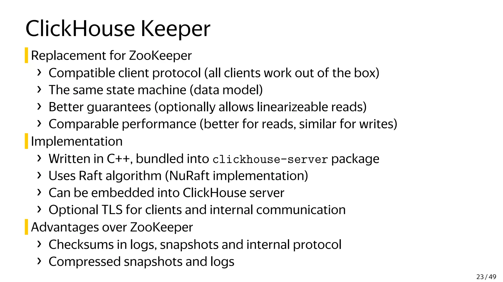 ClickHouse Keeper
Replacement for ZooKeeper
› Compatible client protocol (all clients work out of the box)
› The same state machine (data model)
› Better guarantees (optionally allows linearizeable reads)
› Comparable performance (better for reads, similar for writes)
Implementation
› Written in C++, bundled into clickhouse-server package
› Uses Raft algorithm (NuRaft implementation)
› Can be embedded into ClickHouse server
› Optional TLS for clients and internal communication
Advantages over ZooKeeper
› Checksums in logs, snapshots and internal protocol
› Compressed snapshots and logs
23 / 49
 