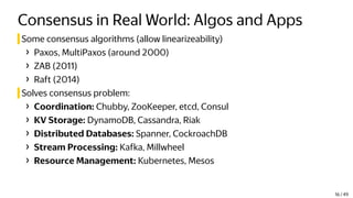 Consensus in Real World: Algos and Apps
Some consensus algorithms (allow linearizeability)
› Paxos, MultiPaxos (around 2000)
› ZAB (2011)
› Raft (2014)
Solves consensus problem:
› Coordination: Chubby, ZooKeeper, etcd, Consul
› KV Storage: DynamoDB, Cassandra, Riak
› Distributed Databases: Spanner, CockroachDB
› Stream Processing: Kafka, Millwheel
› Resource Management: Kubernetes, Mesos
16 / 49
 