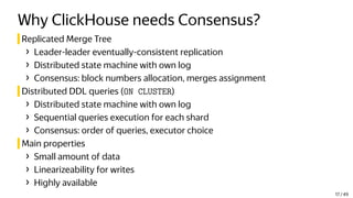 Why ClickHouse needs Consensus?
Replicated Merge Tree
› Leader-leader eventually-consistent replication
› Distributed state machine with own log
› Consensus: block numbers allocation, merges assignment
Distributed DDL queries (ON CLUSTER)
› Distributed state machine with own log
› Sequential queries execution for each shard
› Consensus: order of queries, executor choice
Main properties
› Small amount of data
› Linearizeability for writes
› Highly available
17 / 49
 