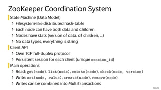 ZooKeeper Coordination System
State Machine (Data Model)
› Filesystem-like distributed hash-table
› Each node can have both data and children
› Nodes have stats (version of data, of children, ...)
› No data types, everything is string
Client API
› Own TCP full-duplex protocol
› Persistent session for each client (unique session_id)
Main operations
› Read: get(node), list(node), exists(node), check(node, version)
› Write: set(node, value), create(node), remove(node)
› Writes can be combined into MultiTransactions
19 / 49
 