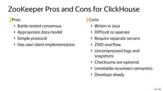 ZooKeeper Pros and Cons for ClickHouse
Pros:
› Battle tested consensus
› Appropriate data model
› Simple protocol
› Has own client implementation
Cons:
› Writen in Java
› Difficult to operate
› Require separate servers
› ZXID overflow
› Uncompressed logs and
snapshots
› Checksums are optional
› Unreliable reconnect semantics
› Develops slowly
22 / 49
 