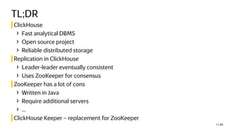 TL;DR
ClickHouse
› Fast analytical DBMS
› Open source project
› Reliable distributed storage
Replication in ClickHouse
› Leader-leader eventually consistent
› Uses ZooKeeper for consensus
ZooKeeper has a lot of cons
› Written in Java
› Require additional servers
› ...
ClickHouse Keeper – replacement for ZooKeeper
1 / 49
 