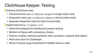 ClickHouse Keeper: Testing
Ordinary ClickHouse tests
› Functional tests use clickhouse-keeper in single node mode
› Integration tests use clickhouse-keeper in three nodes mode
› Separate integration tests for basic functionality
Jepsen tests (http://jepsen.io/)
› General framework for distributed systems testing
› Written in Clojure with consistency checks
› Failures: crashes, network partitions, disk corruption, network slow downs
› More tests than for ZooKeeper
› About 5 serious bugs found both in NuRaft and our code
39 / 49
 