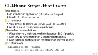 ClickHouse Keeper: How to use?
Two modes
› As standalone application (clickhouse-keeper)
› Inside clickhouse-server
Configuration
› Very similar to clickhouse-server .xml (or .yml) file
› Must be equal for all quorum participants
General recommendations
› Place directory with logs to the independet SSD if possible
› Don’t try to have more than 9 quorum participants
› Don’t change configuration for more than 1 server at once
Run standalone
clickhouse-keeper --daemon
--config /etc/your_path_to_config/config.xml
40 / 49
 