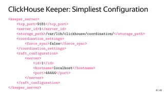 ClickHouse Keeper: Simpliest Configuration
<keeper_server>
<tcp_port>9181</tcp_port>
<server_id>1</server_id>
<storage_path>/var/lib/clickhouse/coordination/</storage_path>
<coordination_settings>
<force_sync>false</force_sync>
</coordination_settings>
<raft_configuration>
<server>
<id>1</id>
<hostname>localhost</hostname>
<port>44444</port>
</server>
</raft_configuration>
</keeper_server>
41 / 49
 