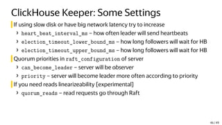 ClickHouse Keeper: Some Settings
If using slow disk or have big network latency try to increase
› heart_beat_interval_ms – how often leader will send heartbeats
› election_timeout_lower_bound_ms – how long followers will wait for HB
› election_timeout_upper_bound_ms – how long followers will wait for HB
Quorum priorities in raft_configuration of server
› can_become_leader – server will be observer
› priority – server will become leader more often according to priority
If you need reads linearizeability [experimental]
› quorum_reads – read requests go through Raft
46 / 49
 