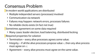 Consensus Problem
In modern world applications are distributed
› Multiple independed servers (processes) involved
› Communication via network
› Failures may happen: network errors, processes failures
› No reliable clocks exists (in fact not true)
Sometimes agreement on some data required
› Many cases: leader election, load balancing, distributed locking
Required properties for solution
› Termination – every alive processes agrees some value;
› Integrity – if all the alive processes propose value v, then any alive process
must agree on v;
› Agreement – every alive process must agree on the same value.
2 / 49
 