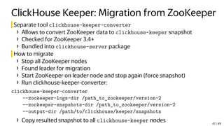 ClickHouse Keeper: Migration from ZooKeeper
Separate tool clickhouse-keeper-converter
› Allows to convert ZooKeeper data to clickhouse-keeper snapshot
› Checked for ZooKeeper 3.4+
› Bundled into clickhouse-server package
How to migrate
› Stop all ZooKeeper nodes
› Found leader for migration
› Start ZooKeeper on leader node and stop again (force snapshot)
› Run clickhouse-keeper-converter:
clickhouse-keeper-converter
--zookeeper-logs-dir /path_to_zookeeper/version-2
--zookeeper-snapshots-dir /path_to_zookeeper/version-2
--output-dir /path/to/clickhouse/keeper/snapshots
› Copy resulted snapshot to all clickhouse-keeper nodes 47 / 49
 
