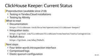 ClickHouse Keeper: Current Status
Preproduction (available since 21.8)
› Testing in Yandex.Cloud installations
› Testing by Altinity
What to read
› Documentation:
https://clickhouse.tech/docs/en/operations/clickhouse-keeper/
› Integration tests:
https://github.com/ClickHouse/ClickHouse/tree/master/tests/integration
› NuRaft docs:
https://github.com/eBay/NuRaft
Next steps
› Four-letter words introspection interface
› Compressed logs
› Elastic quorum configuration 48 / 49
 