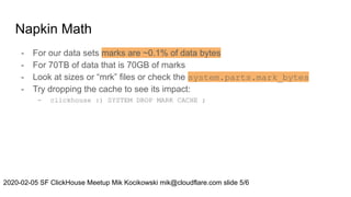 Napkin Math
- For our data sets marks are ~0.1% of data bytes
- For 70TB of data that is 70GB of marks
- Look at sizes or “mrk” files or check the system.parts.mark_bytes
- Try dropping the cache to see its impact:
- clickhouse :) SYSTEM DROP MARK CACHE ;
2020-02-05 SF ClickHouse Meetup Mik Kocikowski mik@cloudflare.com slide 5/6
 