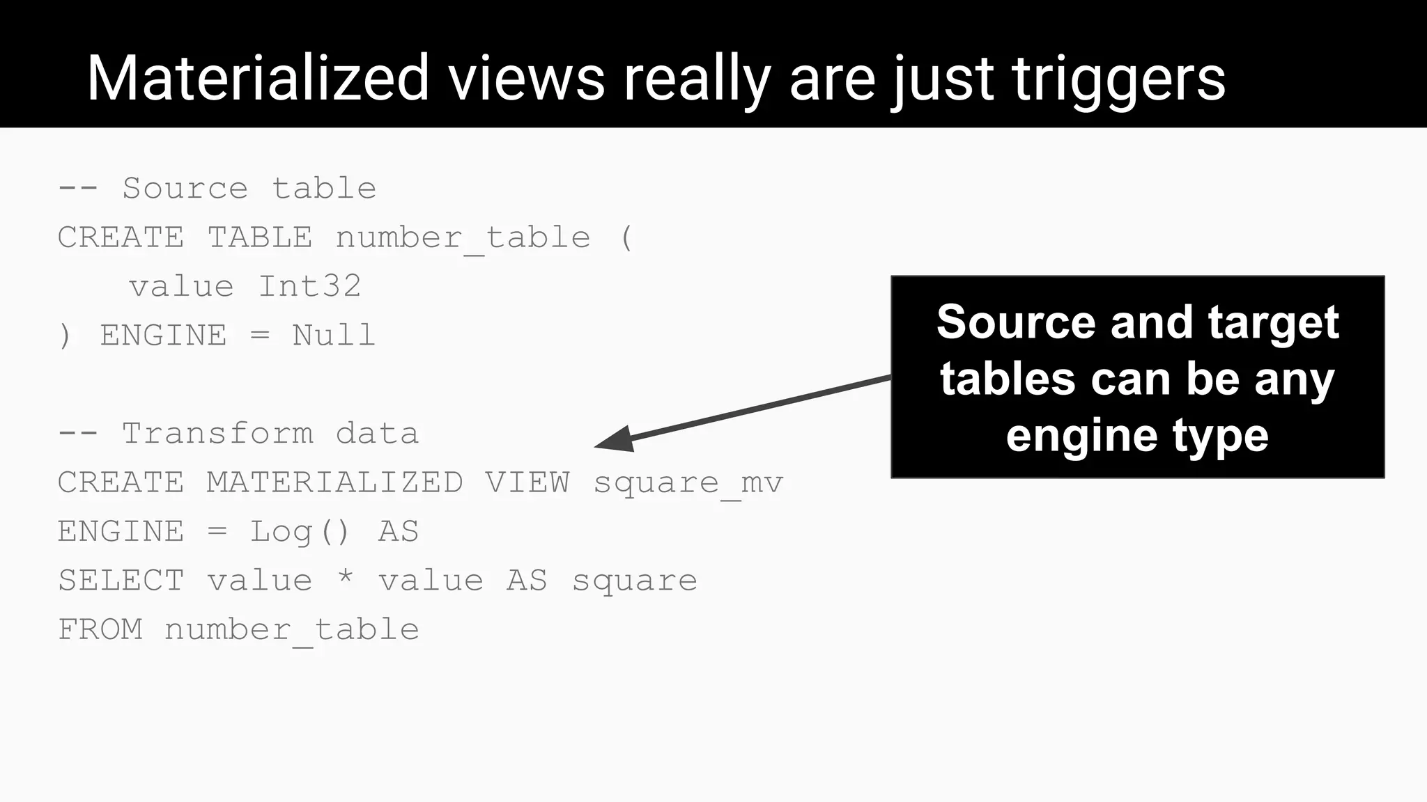 Materialized views really are just triggers
-- Source table
CREATE TABLE number_table (
value Int32
) ENGINE = Null
-- Transform data
CREATE MATERIALIZED VIEW square_mv
ENGINE = Log() AS
SELECT value * value AS square
FROM number_table
Source and target
tables can be any
engine type
 