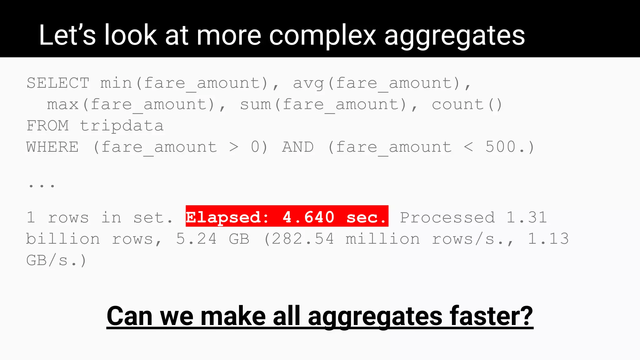 Let’s look at more complex aggregates
SELECT min(fare_amount), avg(fare_amount),
max(fare_amount), sum(fare_amount), count()
FROM tripdata
WHERE (fare_amount > 0) AND (fare_amount < 500.)
...
1 rows in set. Elapsed: 4.640 sec. Processed 1.31
billion rows, 5.24 GB (282.54 million rows/s., 1.13
GB/s.)
Can we make all aggregates faster?
 