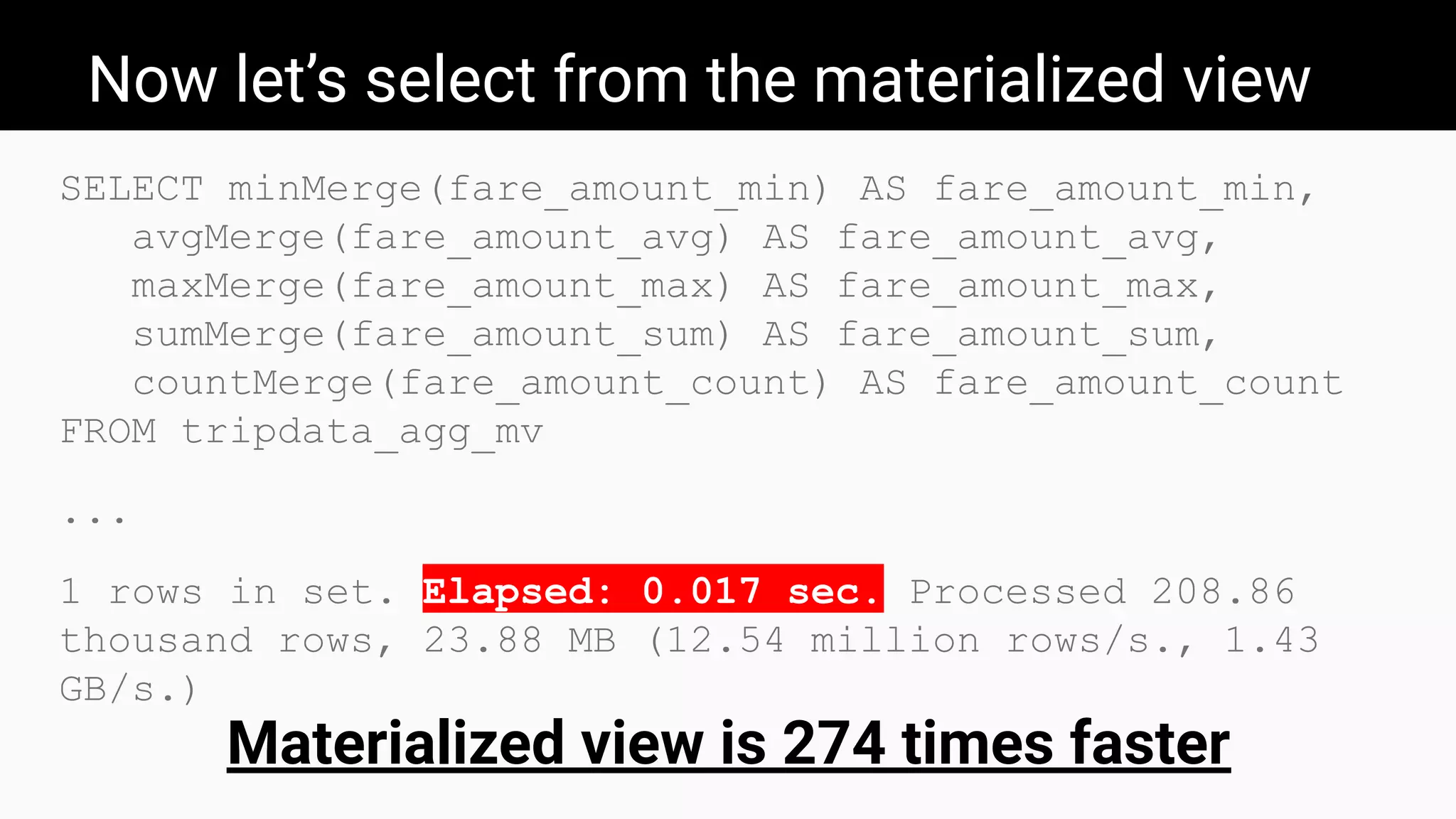 Now let’s select from the materialized view
SELECT minMerge(fare_amount_min) AS fare_amount_min,
avgMerge(fare_amount_avg) AS fare_amount_avg,
maxMerge(fare_amount_max) AS fare_amount_max,
sumMerge(fare_amount_sum) AS fare_amount_sum,
countMerge(fare_amount_count) AS fare_amount_count
FROM tripdata_agg_mv
...
1 rows in set. Elapsed: 0.017 sec. Processed 208.86
thousand rows, 23.88 MB (12.54 million rows/s., 1.43
GB/s.)
Materialized view is 274 times faster
 