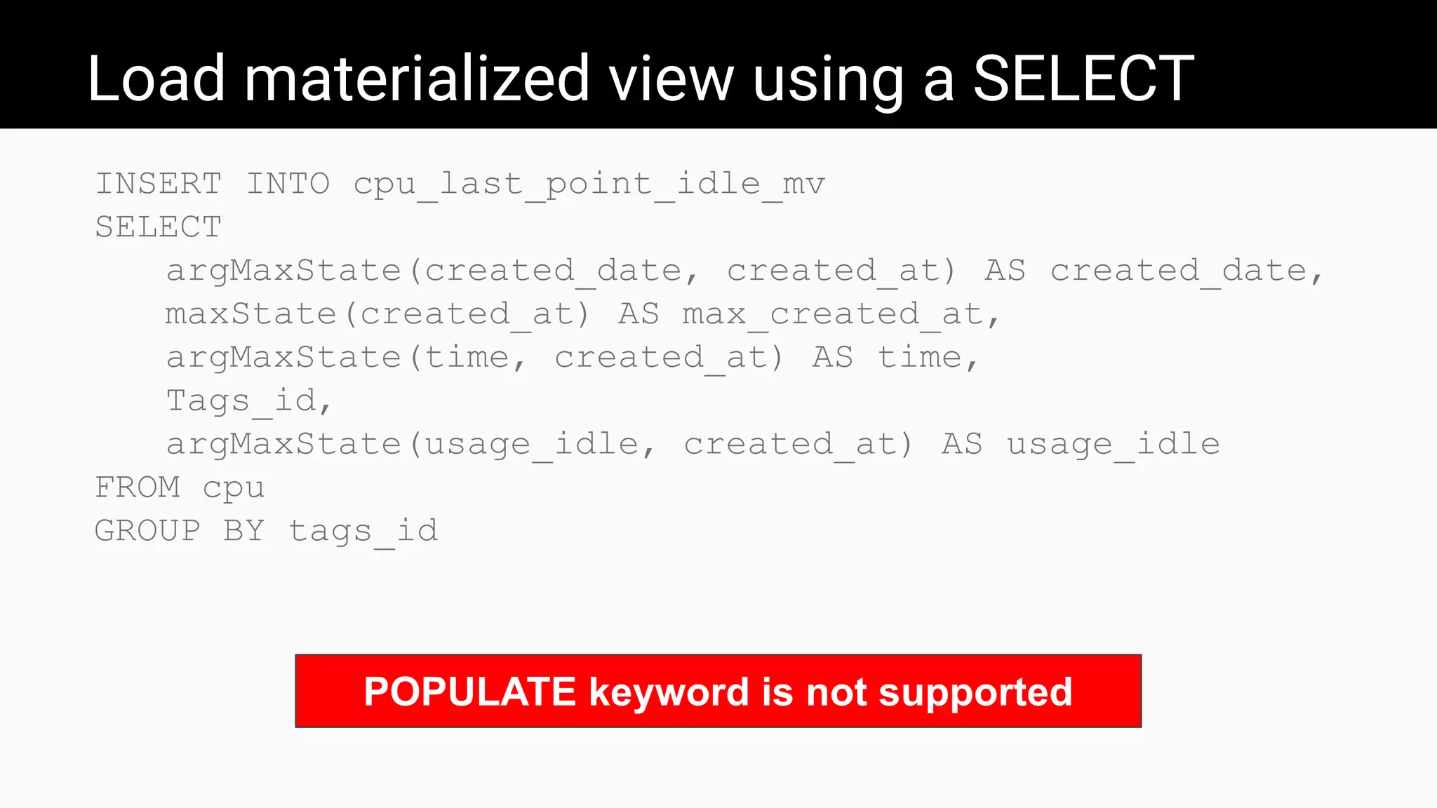 Load materialized view using a SELECT
INSERT INTO cpu_last_point_idle_mv
SELECT
argMaxState(created_date, created_at) AS created_date,
maxState(created_at) AS max_created_at,
argMaxState(time, created_at) AS time,
Tags_id,
argMaxState(usage_idle, created_at) AS usage_idle
FROM cpu
GROUP BY tags_id
POPULATE keyword is not supported
 