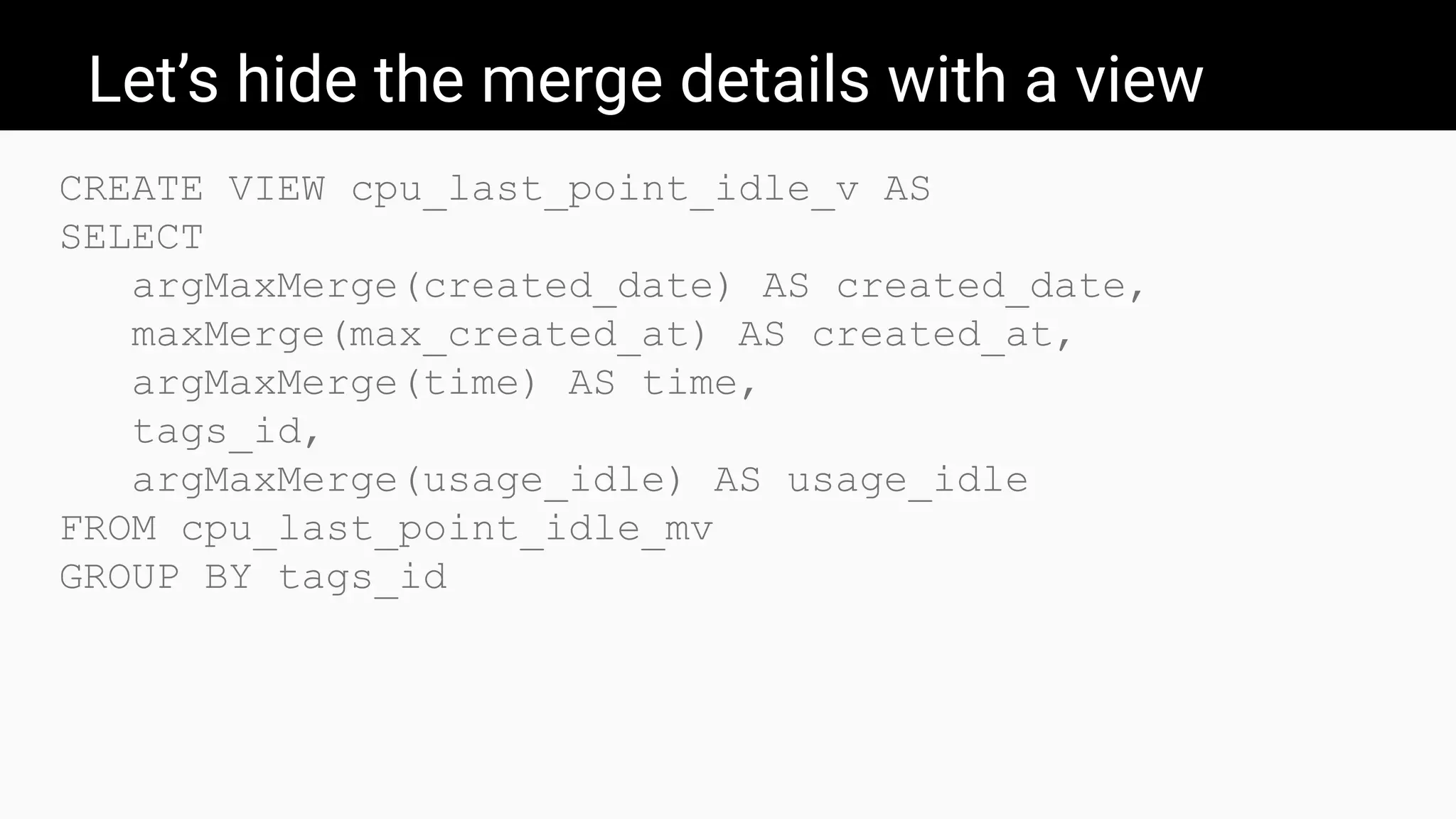 Let’s hide the merge details with a view
CREATE VIEW cpu_last_point_idle_v AS
SELECT
argMaxMerge(created_date) AS created_date,
maxMerge(max_created_at) AS created_at,
argMaxMerge(time) AS time,
tags_id,
argMaxMerge(usage_idle) AS usage_idle
FROM cpu_last_point_idle_mv
GROUP BY tags_id
 