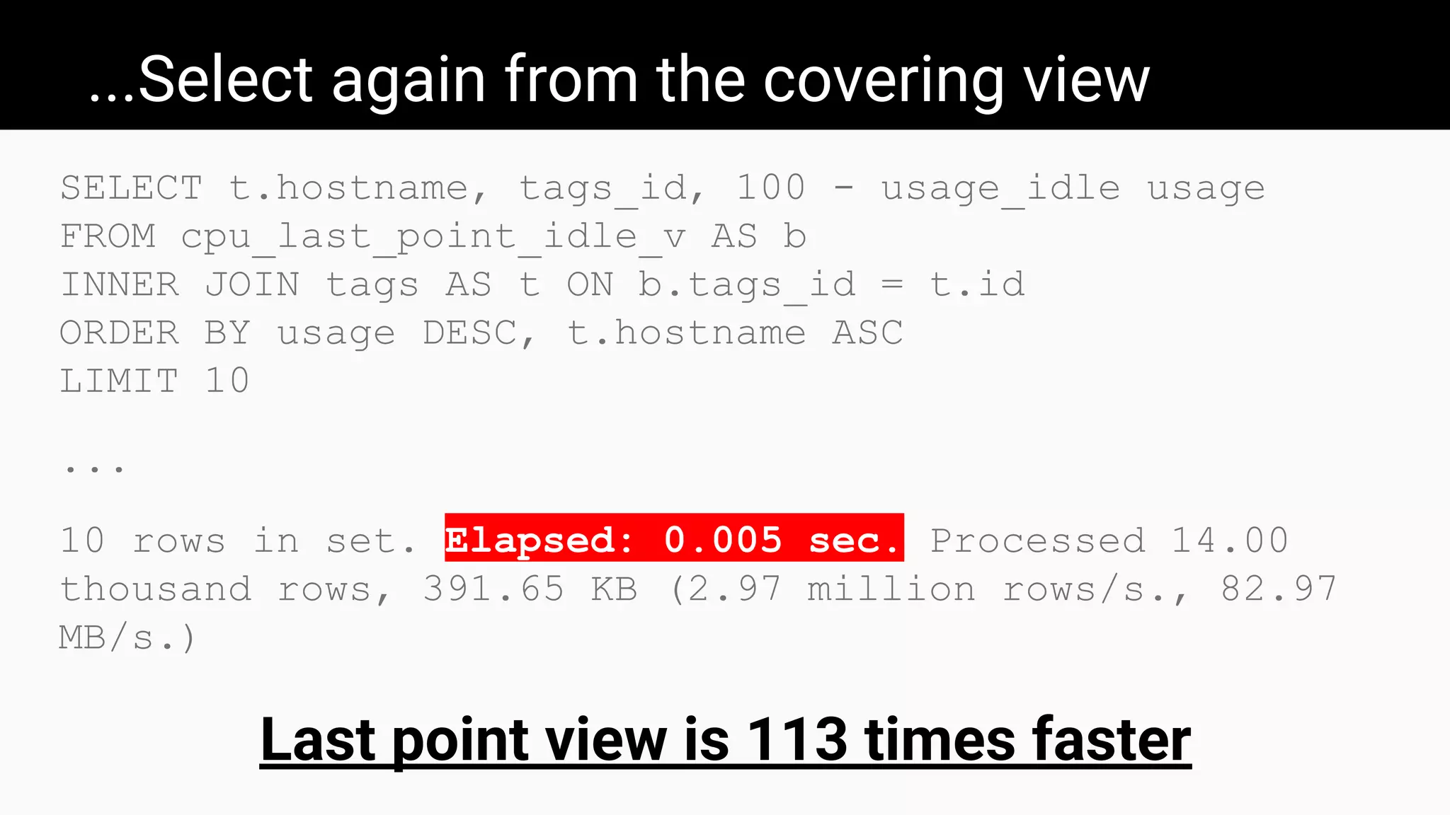 ...Select again from the covering view
SELECT t.hostname, tags_id, 100 - usage_idle usage
FROM cpu_last_point_idle_v AS b
INNER JOIN tags AS t ON b.tags_id = t.id
ORDER BY usage DESC, t.hostname ASC
LIMIT 10
...
10 rows in set. Elapsed: 0.005 sec. Processed 14.00
thousand rows, 391.65 KB (2.97 million rows/s., 82.97
MB/s.)
Last point view is 113 times faster
 
