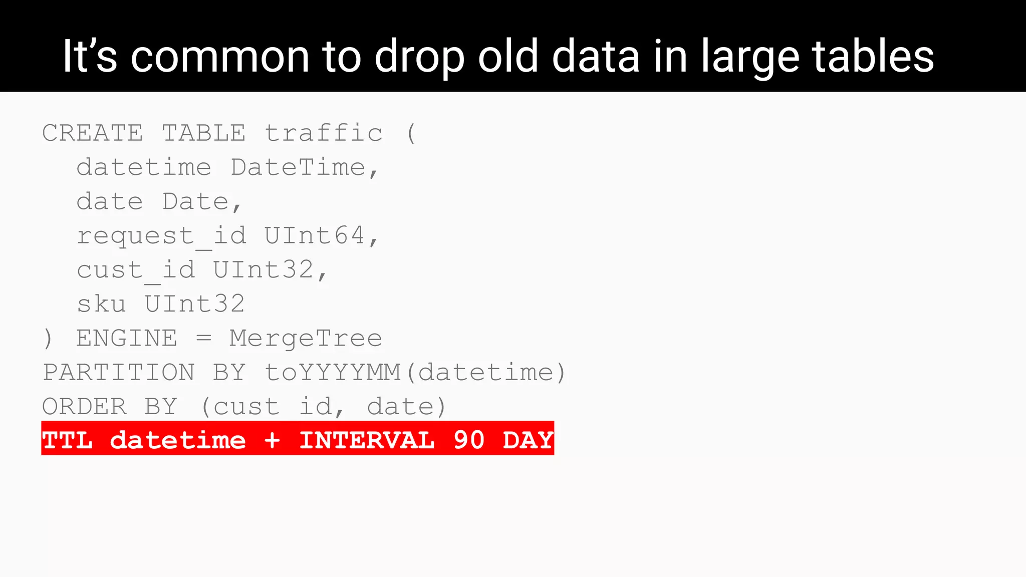 It’s common to drop old data in large tables
CREATE TABLE traffic (
datetime DateTime,
date Date,
request_id UInt64,
cust_id UInt32,
sku UInt32
) ENGINE = MergeTree
PARTITION BY toYYYYMM(datetime)
ORDER BY (cust_id, date)
TTL datetime + INTERVAL 90 DAY
 