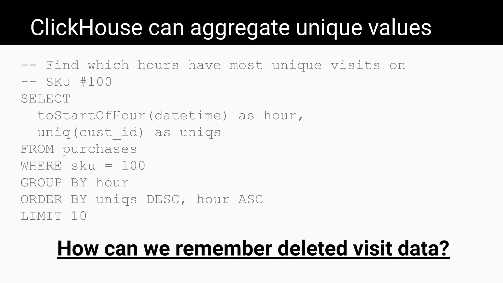 ClickHouse can aggregate unique values
-- Find which hours have most unique visits on
-- SKU #100
SELECT
toStartOfHour(datetime) as hour,
uniq(cust_id) as uniqs
FROM purchases
WHERE sku = 100
GROUP BY hour
ORDER BY uniqs DESC, hour ASC
LIMIT 10
How can we remember deleted visit data?
 