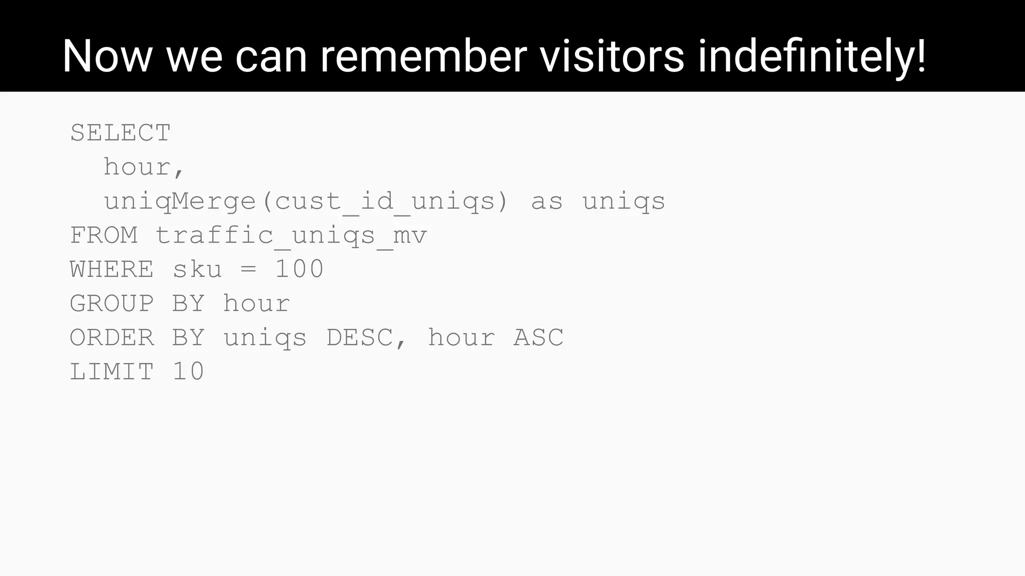 Now we can remember visitors indeﬁnitely!
SELECT
hour,
uniqMerge(cust_id_uniqs) as uniqs
FROM traffic_uniqs_mv
WHERE sku = 100
GROUP BY hour
ORDER BY uniqs DESC, hour ASC
LIMIT 10
 